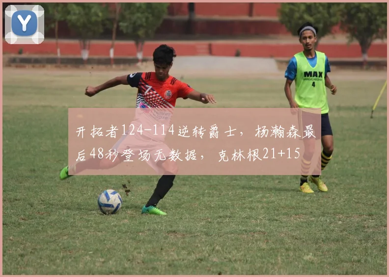 开拓者124-114逆转爵士，杨瀚森最后48秒登场无数据，克林根21+15