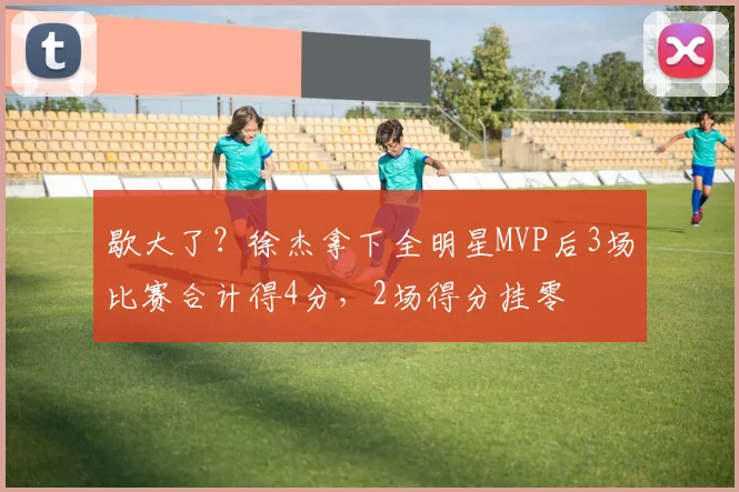 歇大了？徐杰拿下全明星MVP后3场比赛合计得4分，2场得分挂零