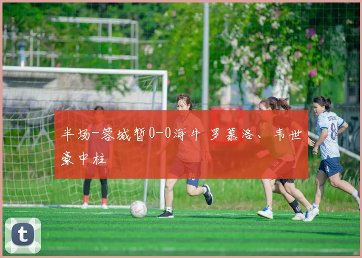 半场-蓉城暂0-0海牛 罗慕洛、韦世豪中柱